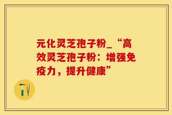 元化灵芝孢子粉_“高效灵芝孢子粉：增强免疫力，提升健康”