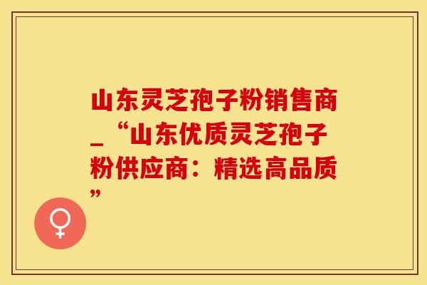 山东灵芝孢子粉销售商_“山东优质灵芝孢子粉供应商：精选高品质”
