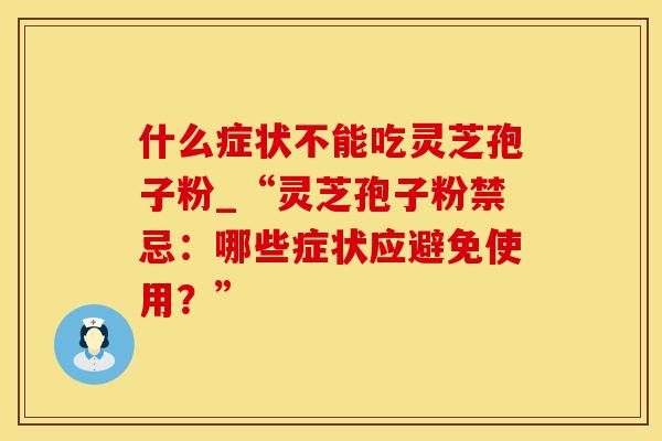 什么症状不能吃灵芝孢子粉_“灵芝孢子粉禁忌：哪些症状应避免使用？”