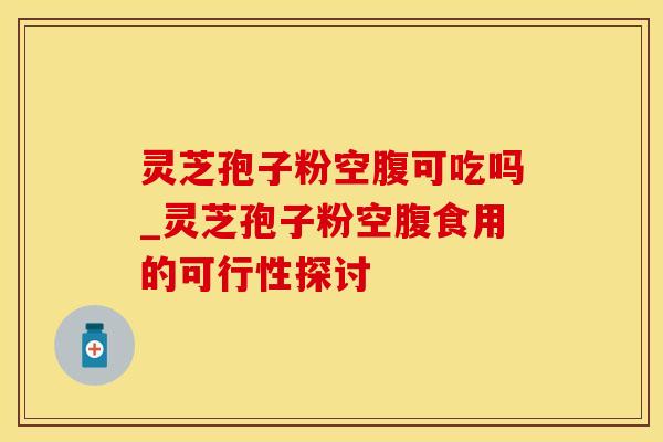 灵芝孢子粉空腹可吃吗_灵芝孢子粉空腹食用的可行性探讨