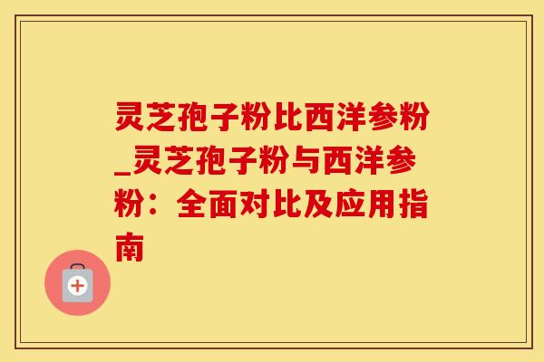灵芝孢子粉比西洋参粉_灵芝孢子粉与西洋参粉：全面对比及应用指南