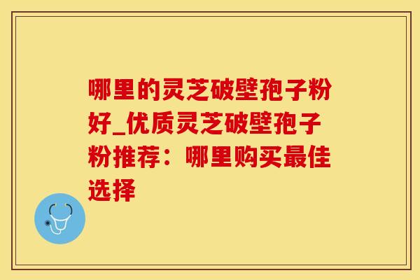 哪里的灵芝破壁孢子粉好_优质灵芝破壁孢子粉推荐：哪里购买最佳选择