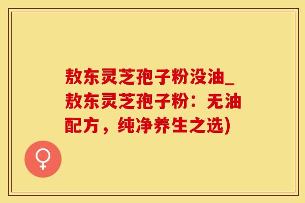 敖东灵芝孢子粉没油_敖东灵芝孢子粉：无油配方，纯净养生之选)