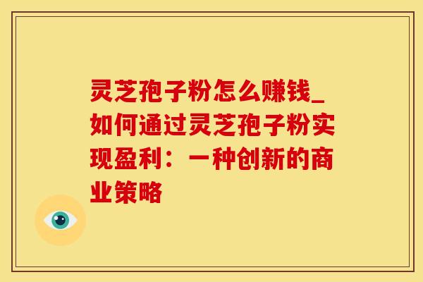 灵芝孢子粉怎么赚钱_如何通过灵芝孢子粉实现盈利：一种创新的商业策略