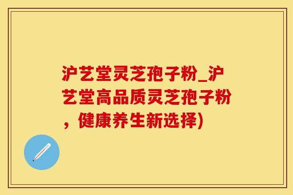 沪艺堂灵芝孢子粉_沪艺堂高品质灵芝孢子粉，健康养生新选择)