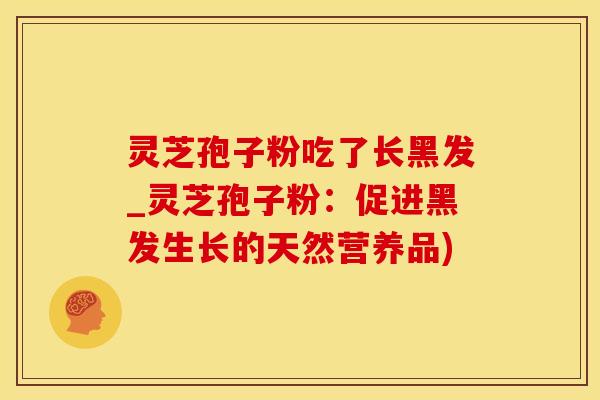 灵芝孢子粉吃了长黑发_灵芝孢子粉：促进黑发生长的天然营养品)