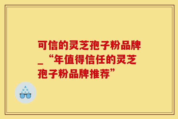 可信的灵芝孢子粉品牌_“年值得信任的灵芝孢子粉品牌推荐”