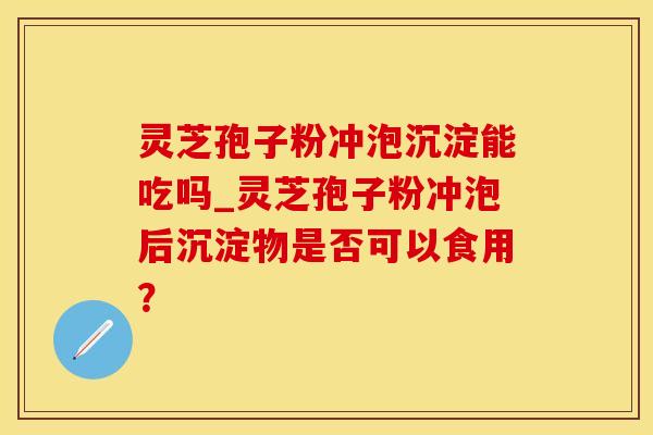 灵芝孢子粉冲泡沉淀能吃吗_灵芝孢子粉冲泡后沉淀物是否可以食用？