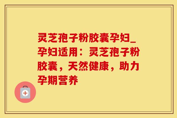 灵芝孢子粉胶囊孕妇_孕妇适用：灵芝孢子粉胶囊，天然健康，助力孕期营养