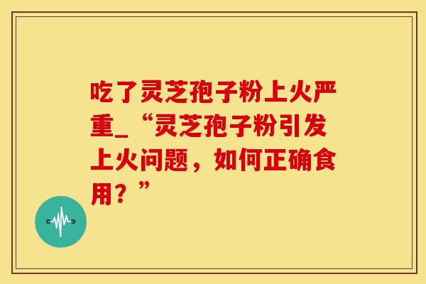 吃了灵芝孢子粉上火严重_“灵芝孢子粉引发上火问题，如何正确食用？”
