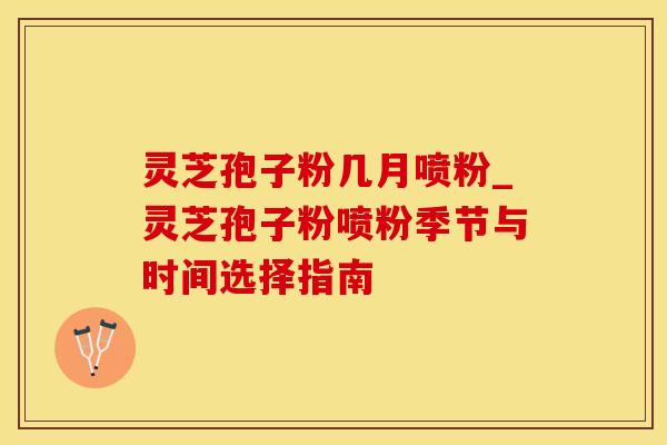 灵芝孢子粉几月喷粉_灵芝孢子粉喷粉季节与时间选择指南