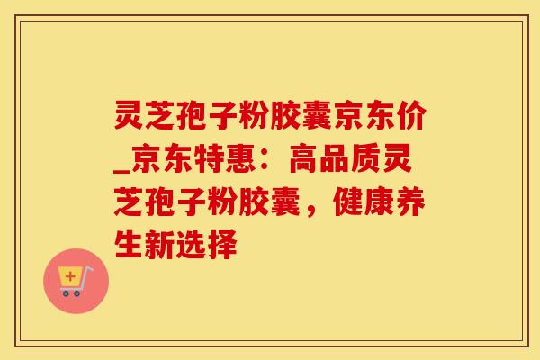 灵芝孢子粉胶囊京东价_京东特惠：高品质灵芝孢子粉胶囊，健康养生新选择