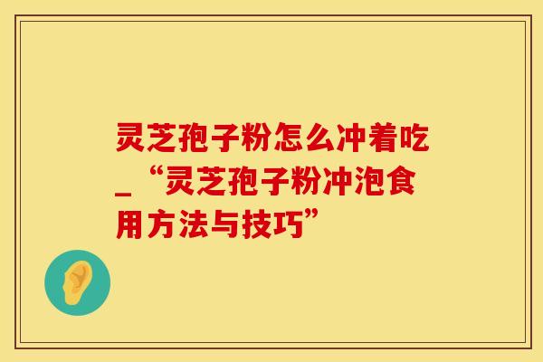 灵芝孢子粉怎么冲着吃_“灵芝孢子粉冲泡食用方法与技巧”