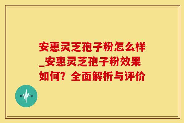 安惠灵芝孢子粉怎么样_安惠灵芝孢子粉效果如何？全面解析与评价