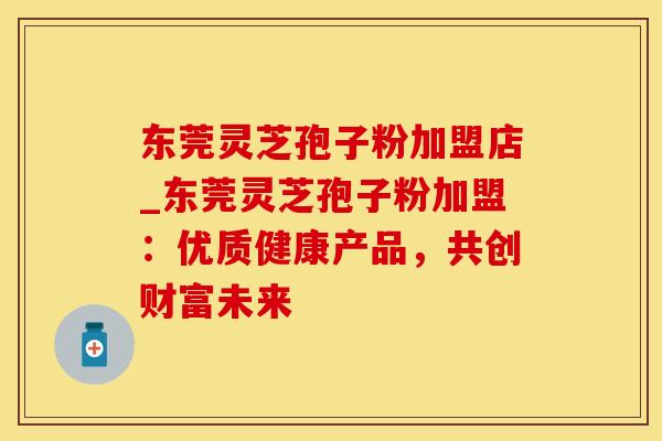 东莞灵芝孢子粉加盟店_东莞灵芝孢子粉加盟：优质健康产品，共创财富未来