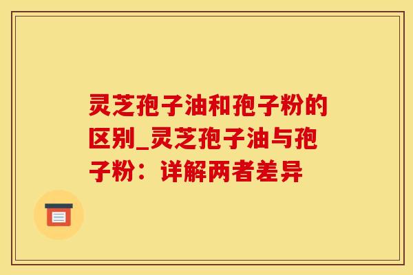 灵芝孢子油和孢子粉的区别_灵芝孢子油与孢子粉：详解两者差异