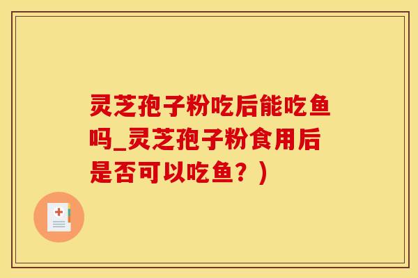 灵芝孢子粉吃后能吃鱼吗_灵芝孢子粉食用后是否可以吃鱼？)