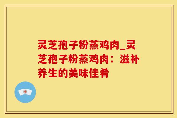 灵芝孢子粉蒸鸡肉_灵芝孢子粉蒸鸡肉：滋补养生的美味佳肴