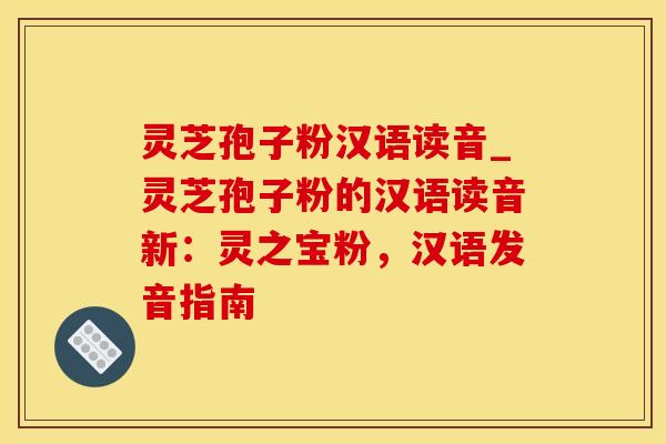 灵芝孢子粉汉语读音_灵芝孢子粉的汉语读音新：灵之宝粉，汉语发音指南