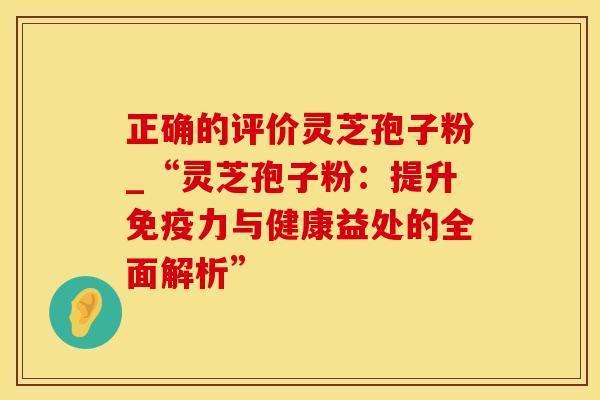 正确的评价灵芝孢子粉_“灵芝孢子粉：提升免疫力与健康益处的全面解析”