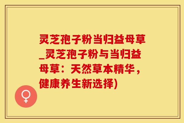 灵芝孢子粉当归益母草_灵芝孢子粉与当归益母草：天然草本精华，健康养生新选择)