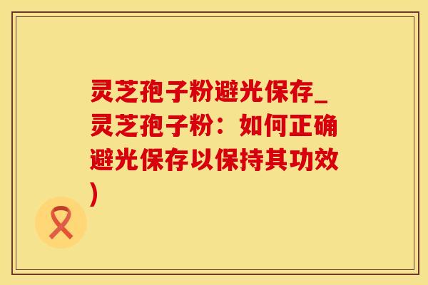 灵芝孢子粉避光保存_灵芝孢子粉：如何正确避光保存以保持其功效)