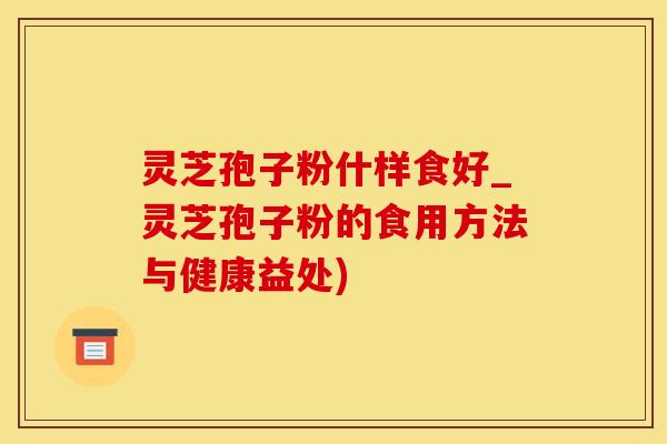 灵芝孢子粉什样食好_灵芝孢子粉的食用方法与健康益处)