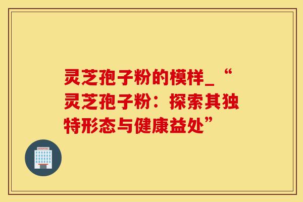 灵芝孢子粉的模样_“灵芝孢子粉：探索其独特形态与健康益处”