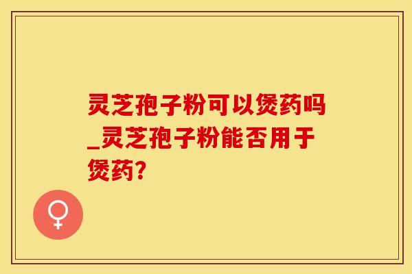 灵芝孢子粉可以煲药吗_灵芝孢子粉能否用于煲药？