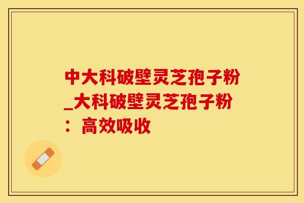 中大科破壁灵芝孢子粉_大科破壁灵芝孢子粉：高效吸收