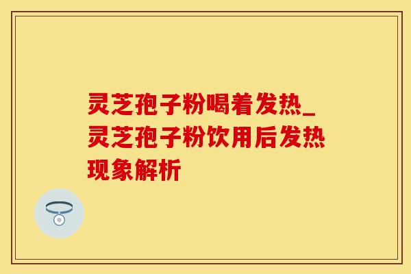 灵芝孢子粉喝着发热_灵芝孢子粉饮用后发热现象解析