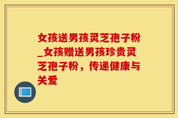 女孩送男孩灵芝孢子粉_女孩赠送男孩珍贵灵芝孢子粉,传递健康与关爱 女孩送男孩灵芝孢子粉_女孩赠送男孩珍贵灵芝孢子粉,传递健康与关爱