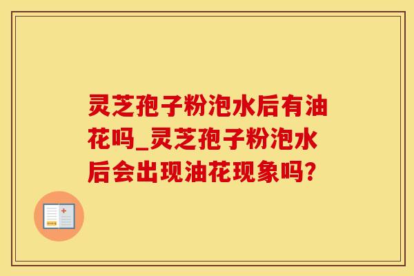 灵芝孢子粉泡水后有油花吗_灵芝孢子粉泡水后会出现油花现象吗？
