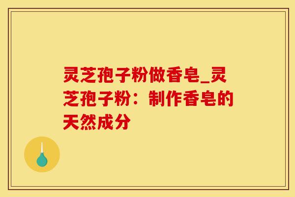 灵芝孢子粉做香皂_灵芝孢子粉：制作香皂的天然成分