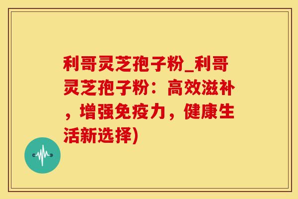 利哥灵芝孢子粉_利哥灵芝孢子粉：高效滋补，增强免疫力，健康生活新选择)