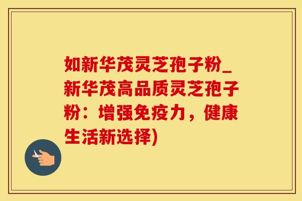 如新华茂灵芝孢子粉_新华茂高品质灵芝孢子粉：增强免疫力，健康生活新选择)