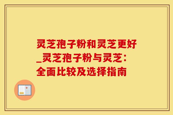 灵芝孢子粉和灵芝更好_灵芝孢子粉与灵芝：全面比较及选择指南
