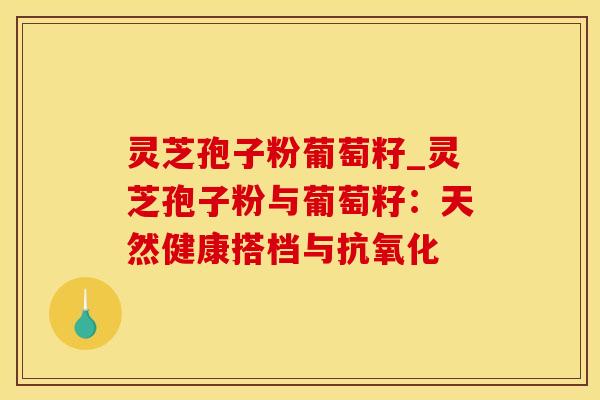 灵芝孢子粉葡萄籽_灵芝孢子粉与葡萄籽：天然健康搭档与抗氧化