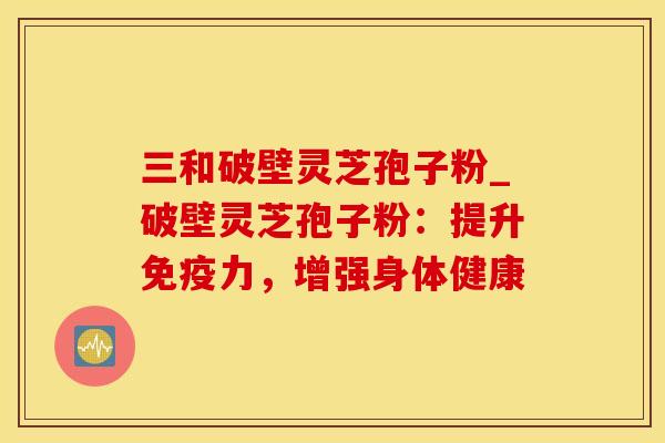 三和破壁灵芝孢子粉_破壁灵芝孢子粉：提升免疫力，增强身体健康