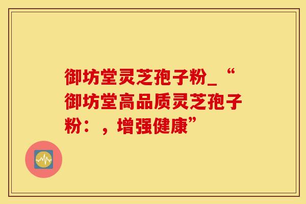 御坊堂灵芝孢子粉_“御坊堂高品质灵芝孢子粉：，增强健康”