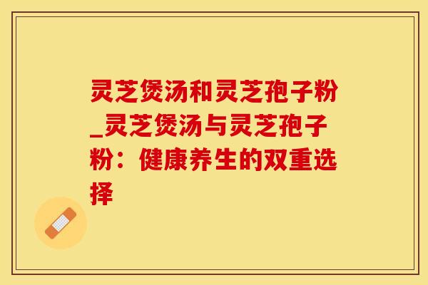 灵芝煲汤和灵芝孢子粉_灵芝煲汤与灵芝孢子粉：健康养生的双重选择