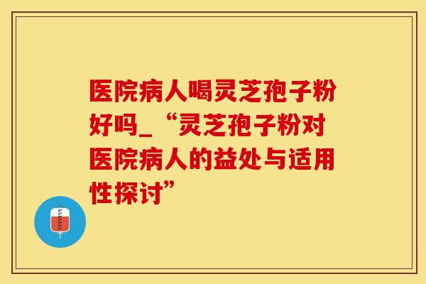 医院病人喝灵芝孢子粉好吗_“灵芝孢子粉对医院病人的益处与适用性探讨”