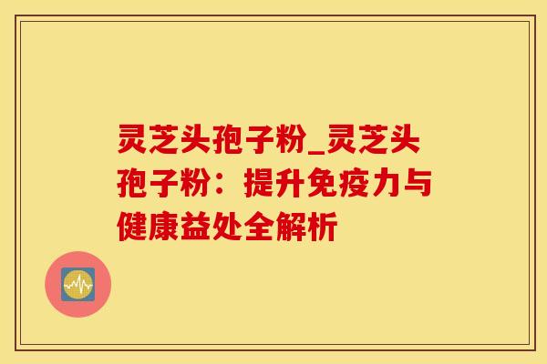 灵芝头孢子粉_灵芝头孢子粉：提升免疫力与健康益处全解析