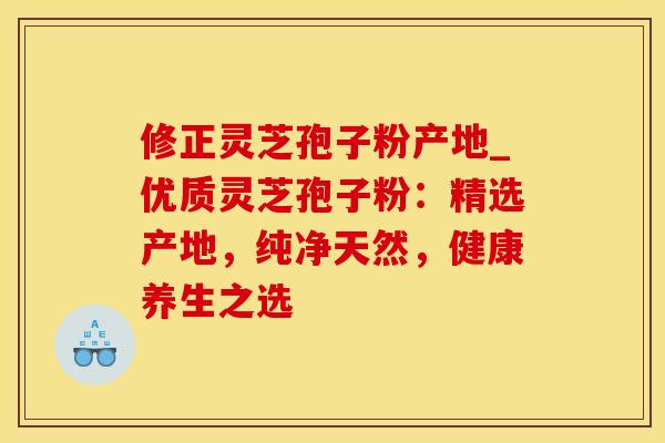 修正灵芝孢子粉产地_优质灵芝孢子粉：精选产地，纯净天然，健康养生之选