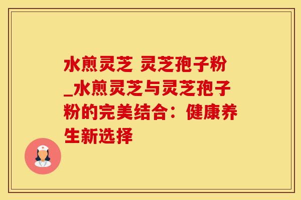 水煎灵芝 灵芝孢子粉_水煎灵芝与灵芝孢子粉的完美结合：健康养生新选择