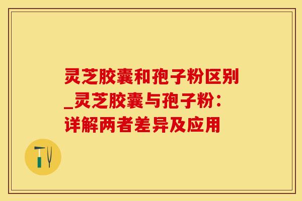 灵芝胶囊和孢子粉区别_灵芝胶囊与孢子粉：详解两者差异及应用