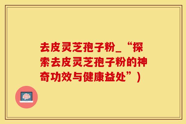 去皮灵芝孢子粉_“探索去皮灵芝孢子粉的神奇功效与健康益处”)
