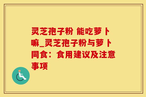 灵芝孢子粉 能吃萝卜嘛_灵芝孢子粉与萝卜同食：食用建议及注意事项