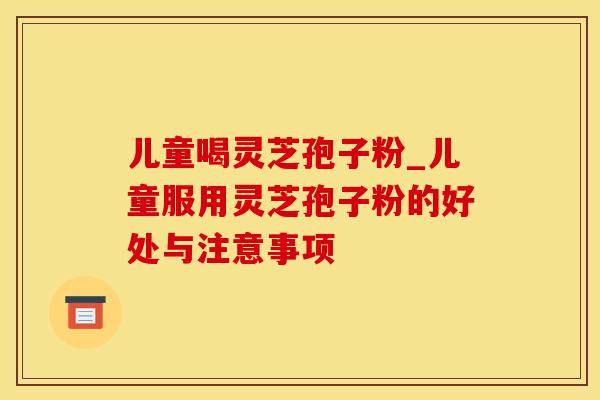 儿童喝灵芝孢子粉_儿童服用灵芝孢子粉的好处与注意事项