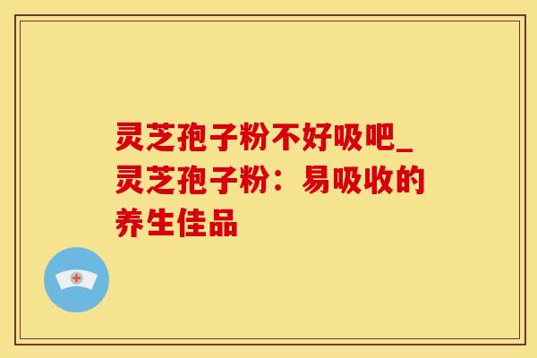 灵芝孢子粉不好吸吧_灵芝孢子粉：易吸收的养生佳品